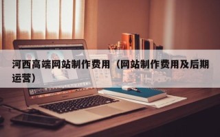 阳泉河西高端网站制作费用（网站制作费用及后期运营）