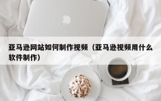 阳泉亚马逊网站如何制作视频（亚马逊视频用什么软件制作）