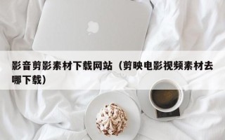 阳泉影音剪影素材下载网站（剪映电影视频素材去哪下载）